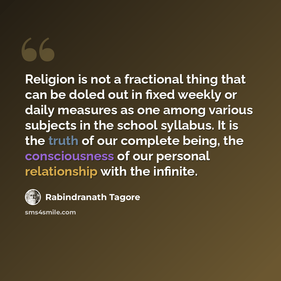“Religion is not a fractional thing that can be doled out in fixed weekly or daily measures as one among various subjects in the school syllabus. It is the truth of our complete being, the consciousness of our personal relationship with the infinite.” quote by Rabindranath Tagore