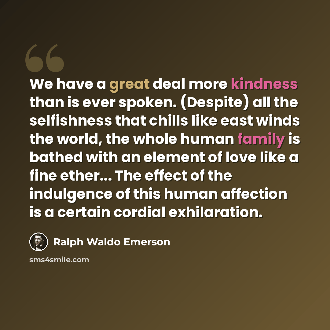 “We have a great deal more kindness than is ever spoken. (Despite) all the selfishness that chills like east winds the world, the whole human family is bathed with an element of love like a fine ether... The effect of the indulgence of this human affection is a certain cordial exhilaration.” quote by Ralph Waldo Emerson