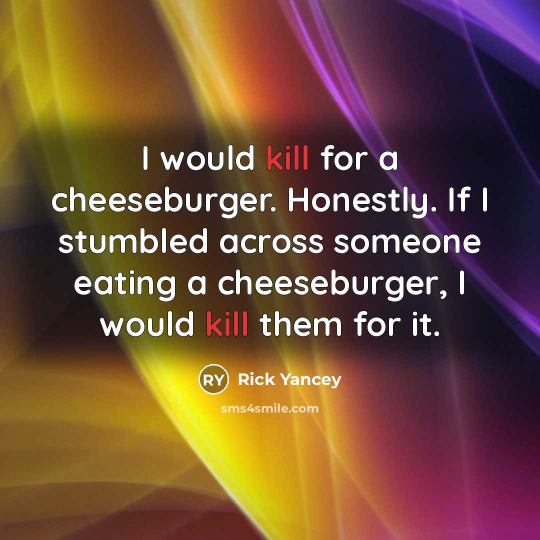 “I would kill for a cheeseburger. Honestly. If I stumbled across someone eating a cheeseburger, I would kill them for it.” quote by Rick Yancey