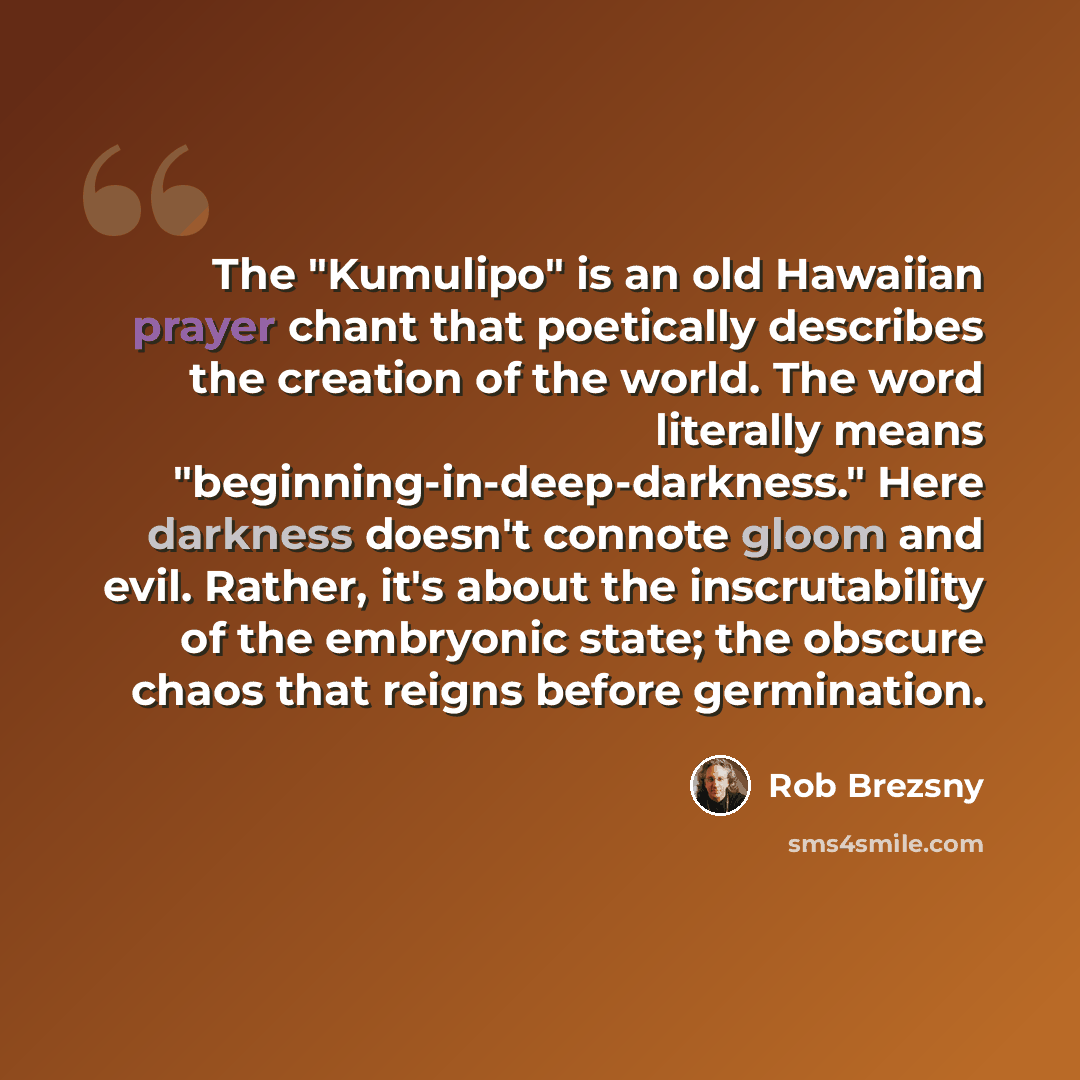 “The "Kumulipo" is an old Hawaiian prayer chant that poetically describes the creation of the world. The word literally means "beginning-in-deep-darkness." Here darkness doesn't connote gloom and evil. Rather, it's about the inscrutability of the embryonic state; the obscure chaos that reigns…” quote by Rob Brezsny