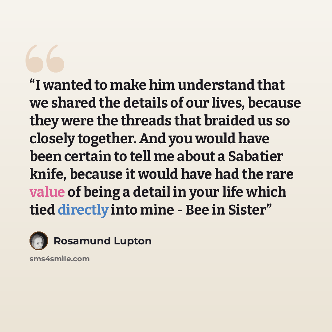 “I wanted to make him understand that we shared the details of our lives, because they were the threads that braided us so closely together. And you would have been certain to tell me about a Sabatier knife, because it would have had the rare value of being a detail in your life which tied directly…” quote by Rosamund Lupton