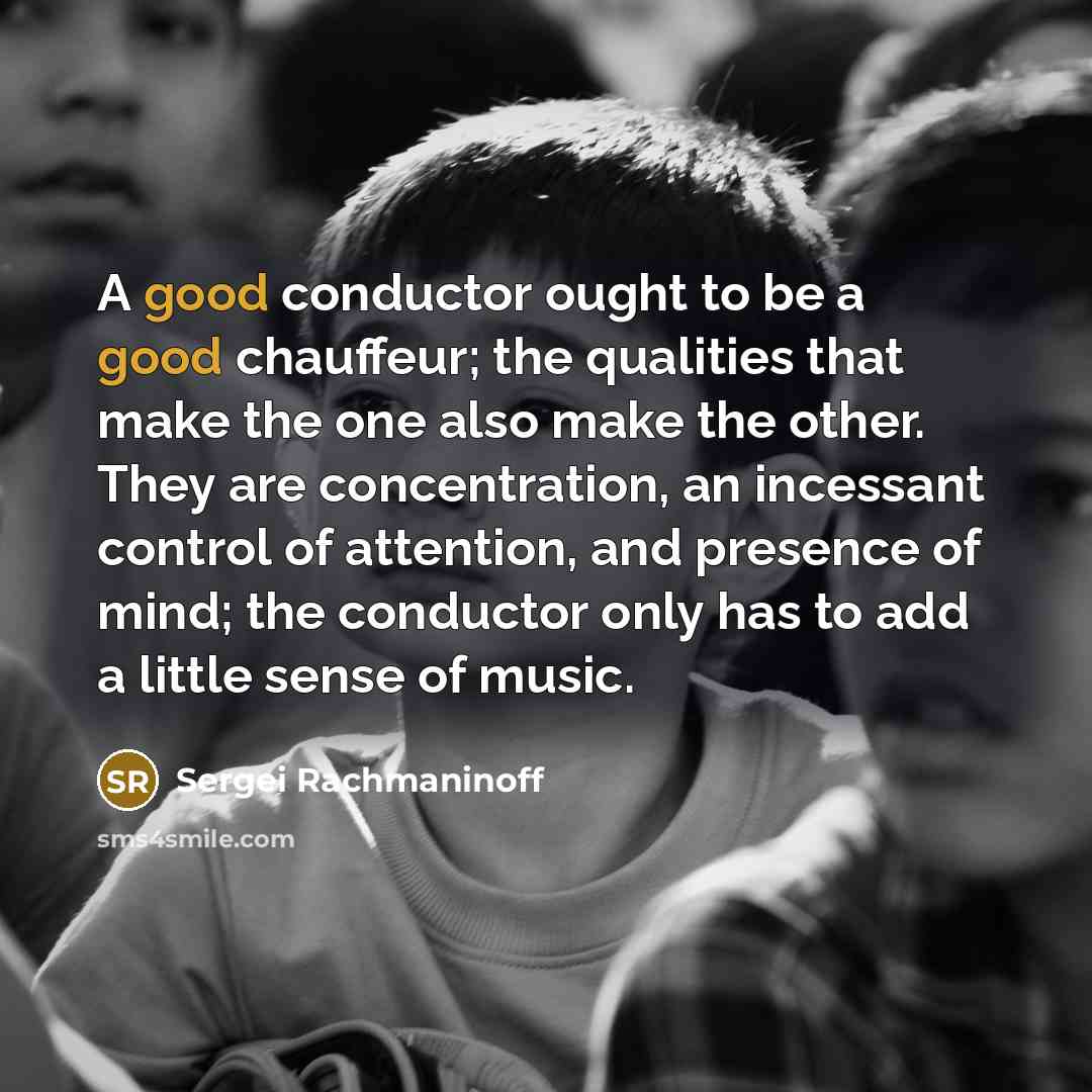 “A good conductor ought to be a good chauffeur; the qualities that make the one also make the other. They are concentration, an incessant control of attention, and presence of mind; the conductor only has to add a little sense of music.” quote by Sergei Rachmaninoff