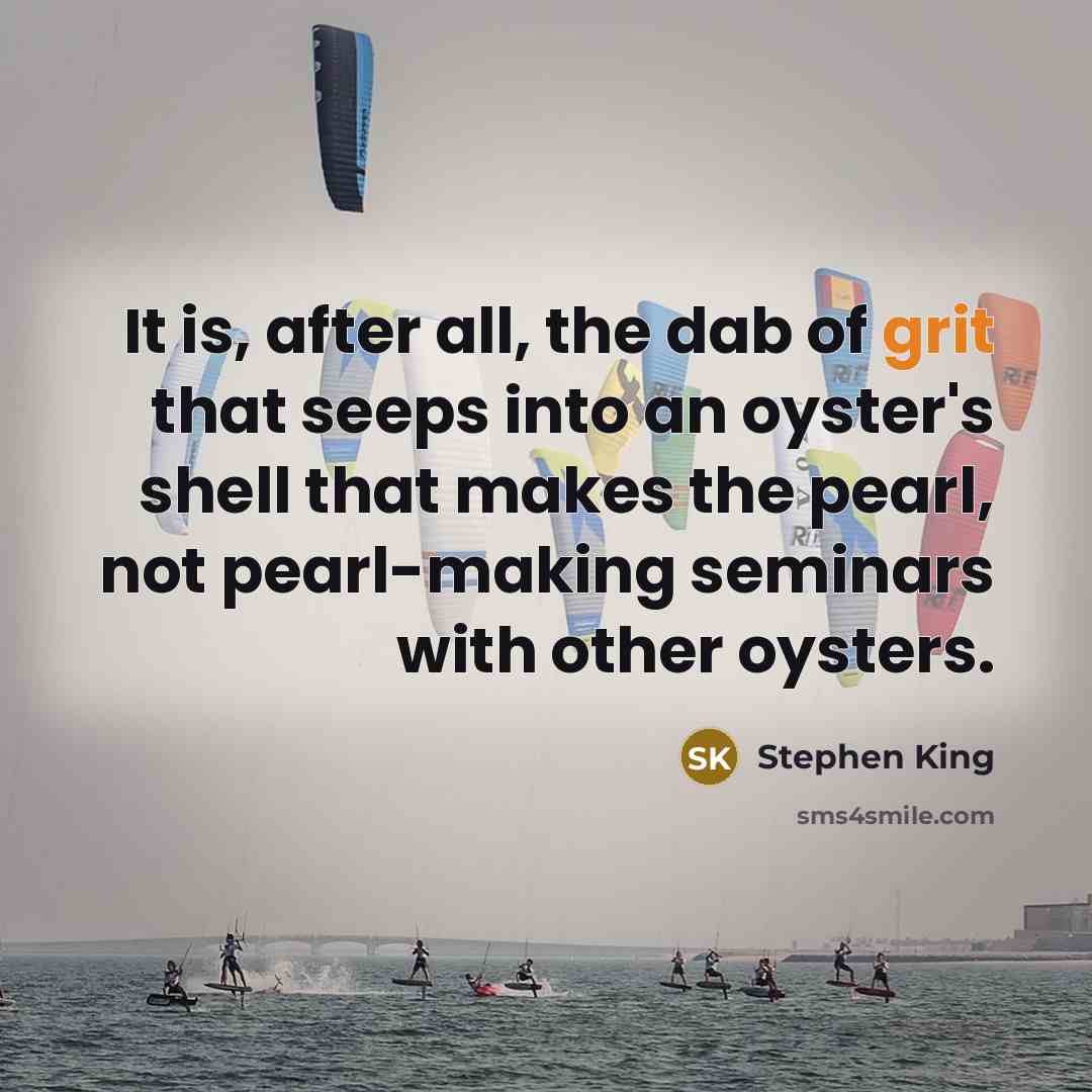 “It is, after all, the dab of grit that seeps into an oyster's shell that makes the pearl, not pearl-making seminars with other oysters.” quote by Stephen King