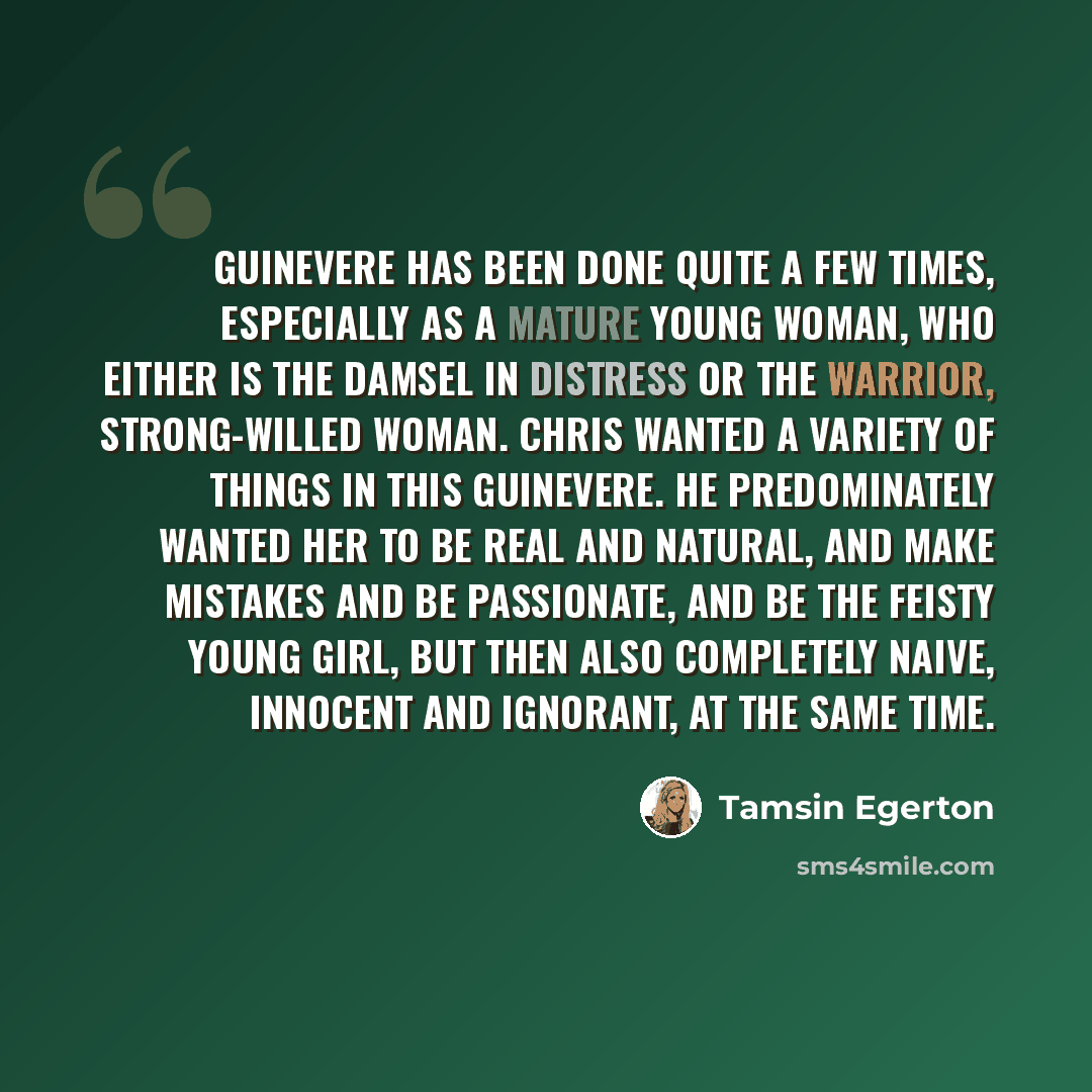 “Guinevere has been done quite a few times, especially as a mature young woman, who either is the damsel in distress or the warrior, strong-willed woman. Chris wanted a variety of things in this Guinevere. He predominately wanted her to be real and natural, and make mistakes and be passionate, and…” quote by Tamsin Egerton