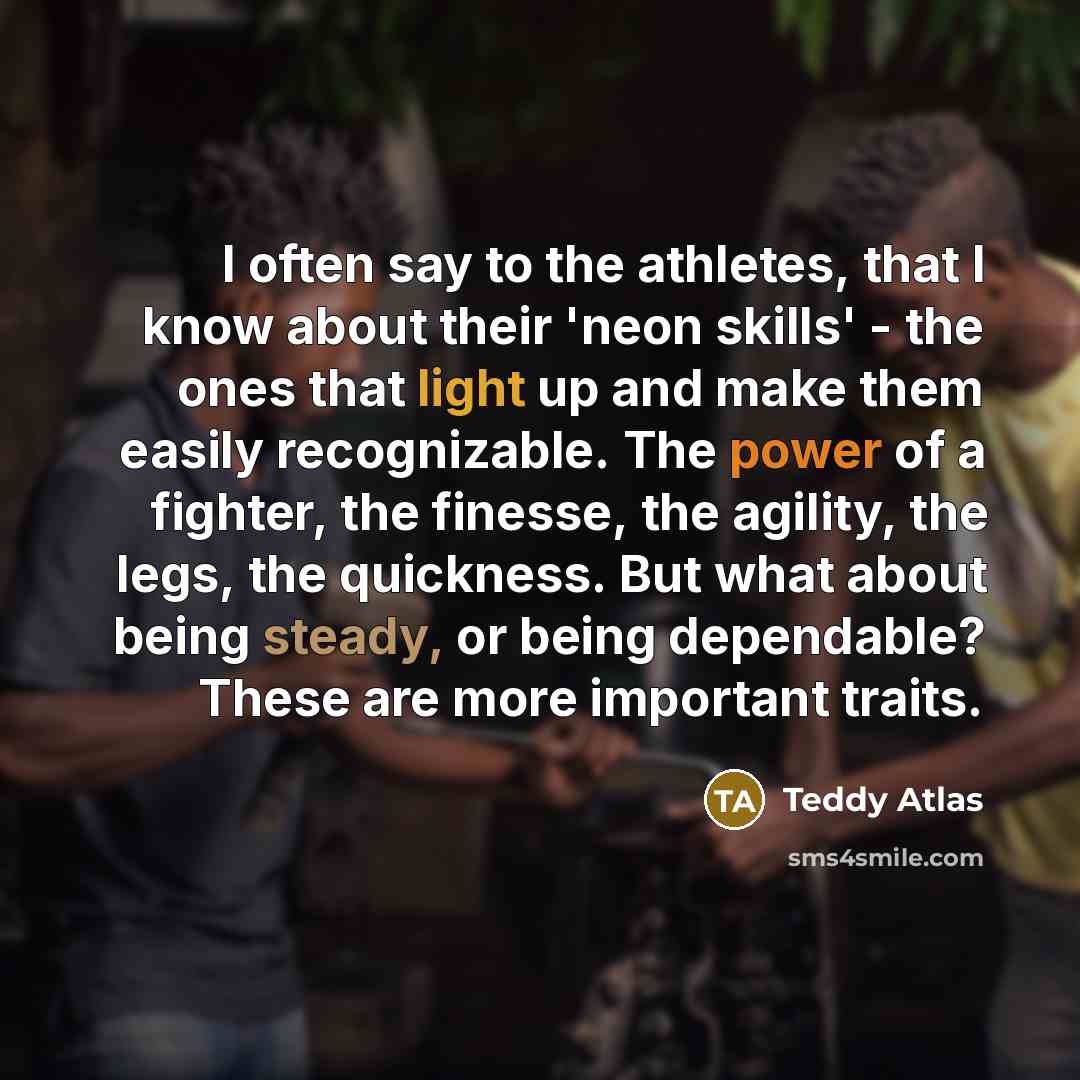“I often say to the athletes, that I know about their 'neon skills' - the ones that light up and make them easily recognizable. The power of a fighter, the finesse, the agility, the legs, the quickness. But what about being steady, or being dependable? These are more important traits.” quote by Teddy Atlas