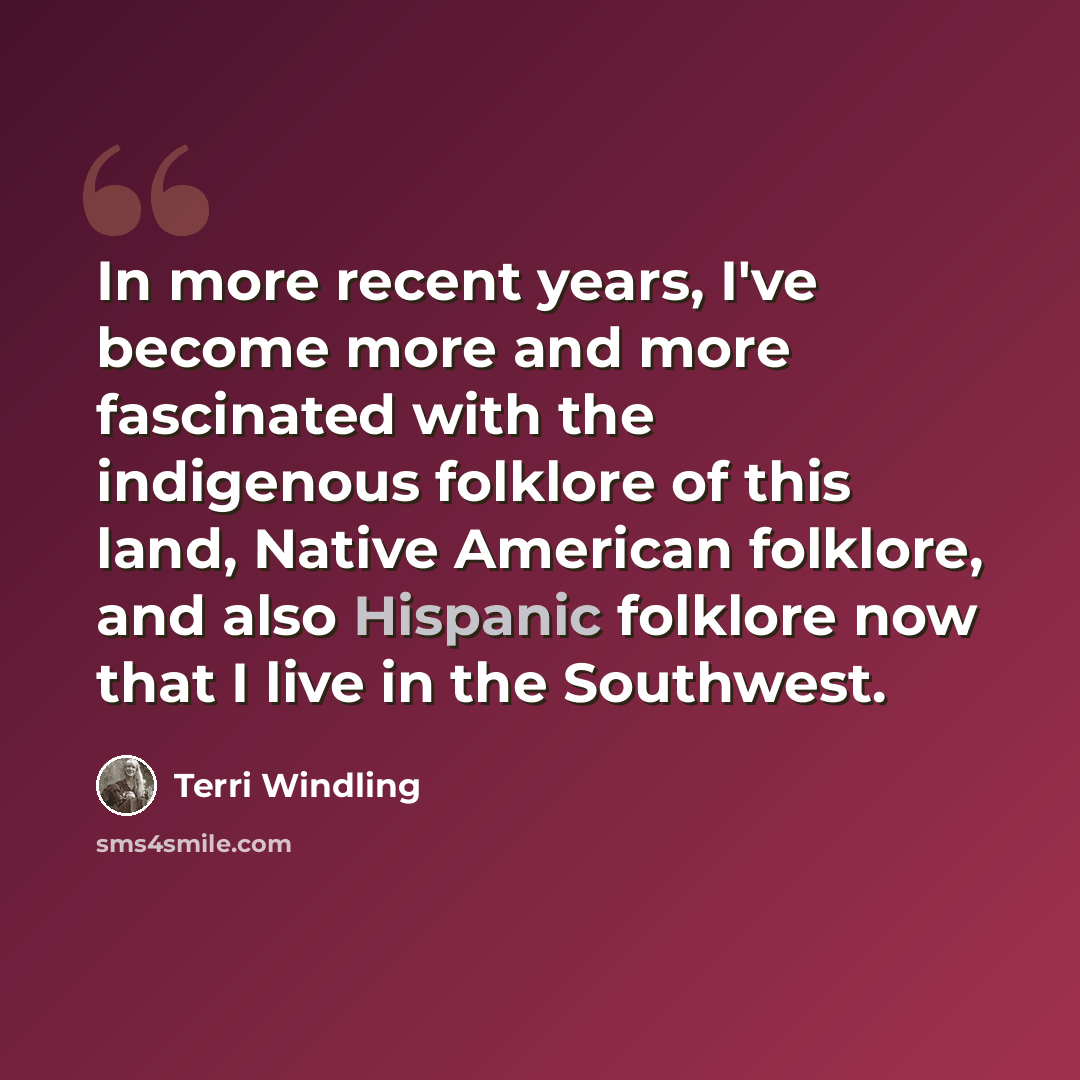 “In more recent years, I've become more and more fascinated with the indigenous folklore of this land, Native American folklore, and also Hispanic folklore now that I live in the Southwest.” quote by Terri Windling