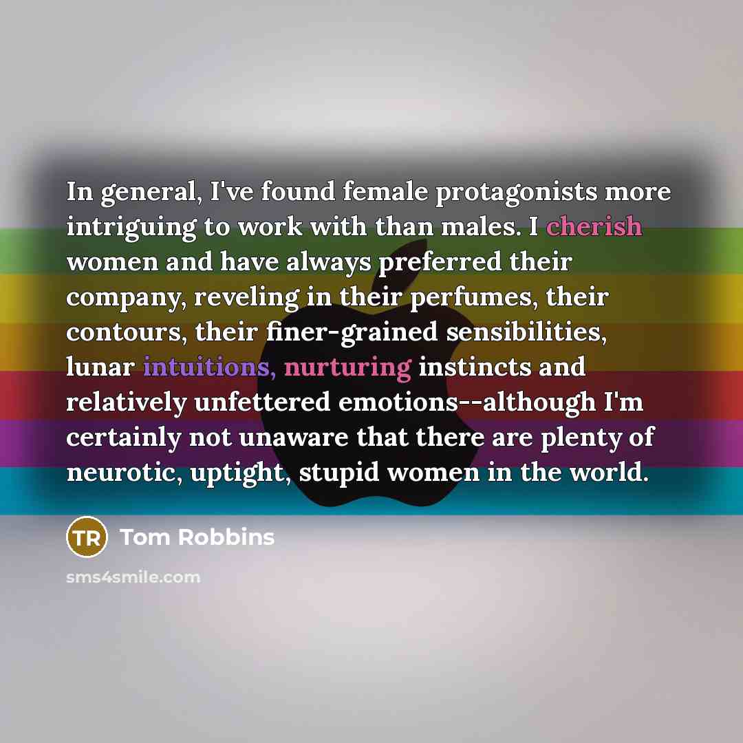 “In general, I've found female protagonists more intriguing to work with than males. I cherish women and have always preferred their company, reveling in their perfumes, their contours, their finer-grained sensibilities, lunar intuitions, nurturing instincts and relatively unfettered…” quote by Tom Robbins