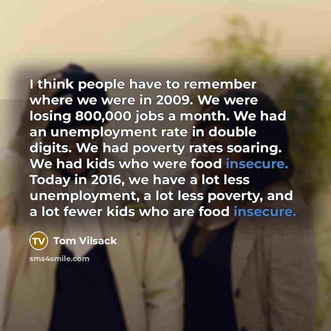 “I think people have to remember where we were in 2009. We were losing 800,000 jobs a month. We had an unemployment rate in double digits. We had poverty rates soaring. We had kids who were food insecure. Today in 2016, we have a lot less unemployment, a lot less poverty, and a lot fewer kids who…” quote by Tom Vilsack