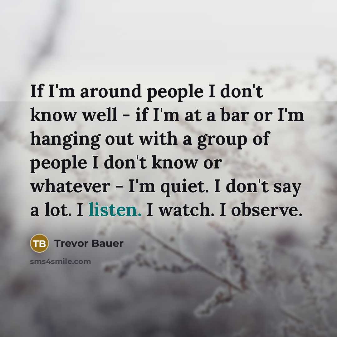 “If I'm around people I don't know well - if I'm at a bar or I'm hanging out with a group of people I don't know or whatever - I'm quiet. I don't say a lot. I listen. I watch. I observe.” quote by Trevor Bauer