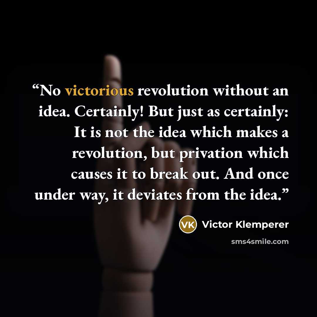 “No victorious revolution without an idea. Certainly! But just as certainly: It is not the idea which makes a revolution, but privation which causes it to break out. And once under way, it deviates from the idea.” quote by Victor Klemperer