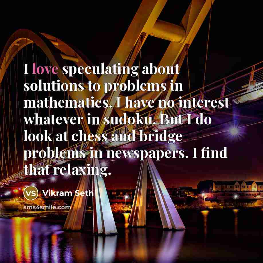 “I love speculating about solutions to problems in mathematics. I have no interest whatever in sudoku. But I do look at chess and bridge problems in newspapers. I find that relaxing.” quote by Vikram Seth