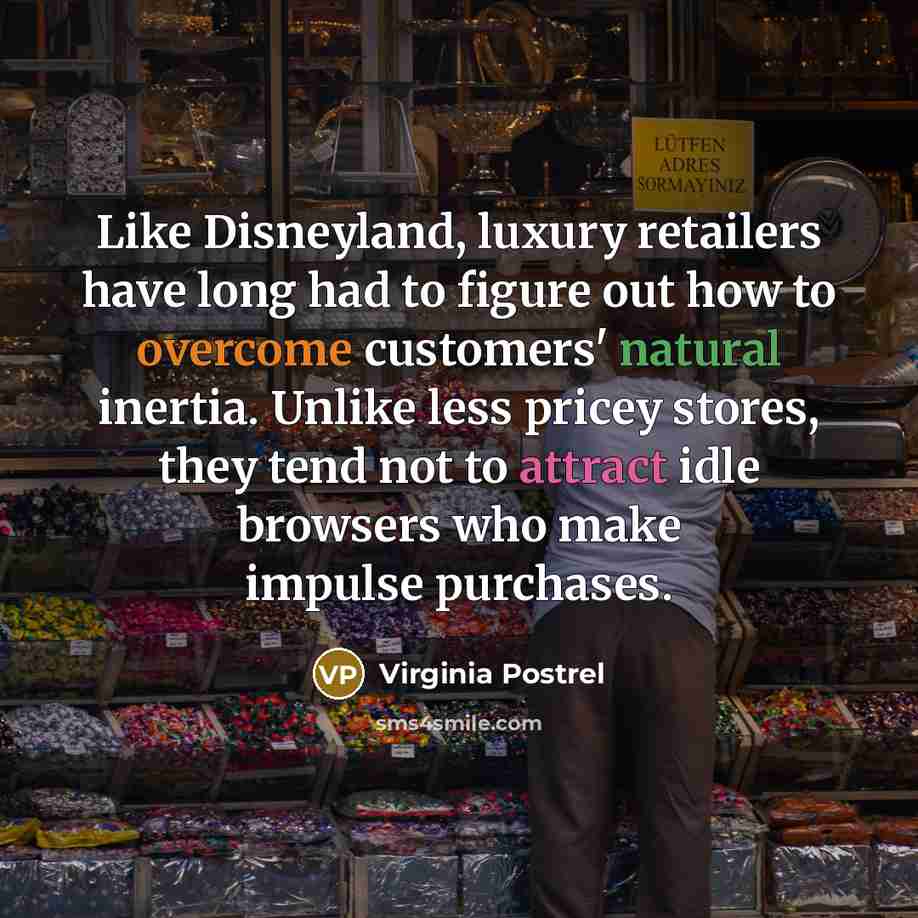 “Like Disneyland, luxury retailers have long had to figure out how to overcome customers' natural inertia. Unlike less pricey stores, they tend not to attract idle browsers who make impulse purchases.” quote by Virginia Postrel
