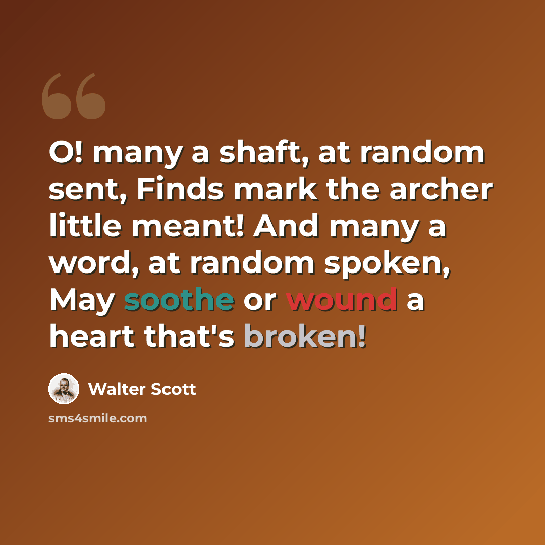 “O! many a shaft, at random sent, Finds mark the archer little meant! And many a word, at random spoken, May soothe or wound a heart that's broken!” quote by Walter Scott