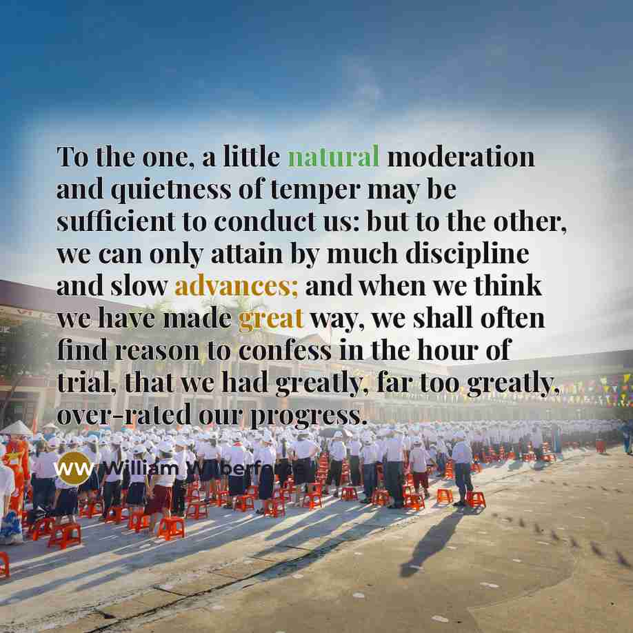 “To the one, a little natural moderation and quietness of temper may be sufficient to conduct us: but to the other, we can only attain by much discipline and slow advances; and when we think we have made great way, we shall often find reason to confess in the hour of trial, that we had greatly, far…” quote by William Wilberforce