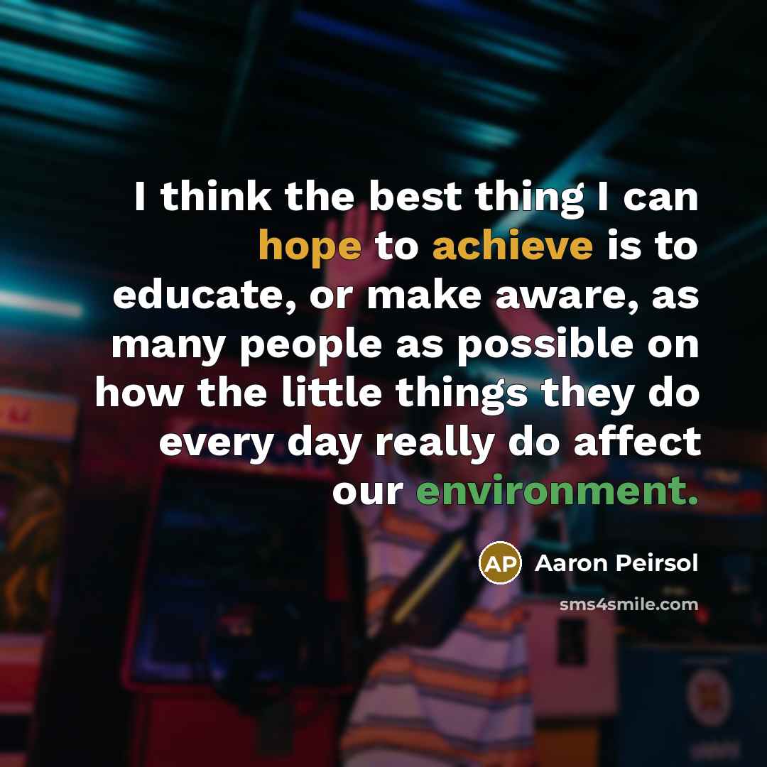 “I think the best thing I can hope to achieve is to educate, or make aware, as many people as possible on how the little things they do every day really do affect our environment.” quote by Aaron Peirsol