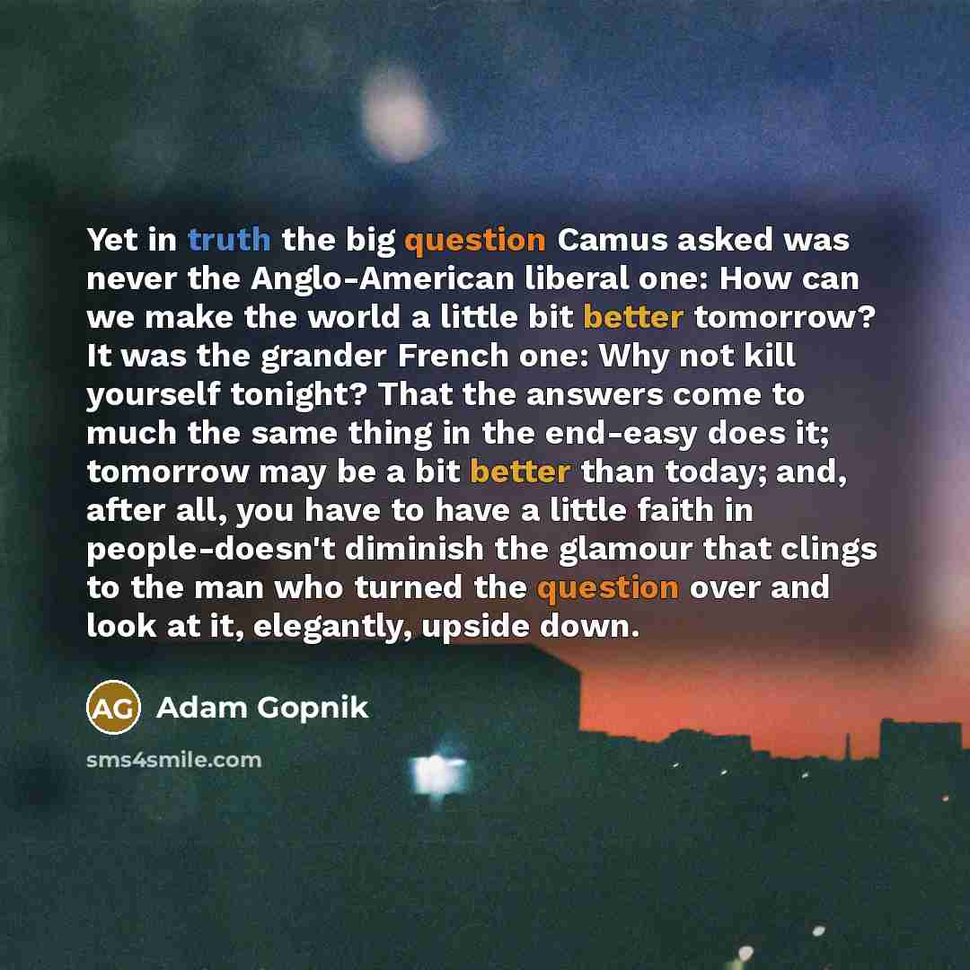 “Yet in truth the big question Camus asked was never the Anglo-American liberal one: How can we make the world a little bit better tomorrow? It was the grander French one: Why not kill yourself tonight? That the answers come to much the same thing in the end-easy does it; tomorrow may be a bit…” quote by Adam Gopnik