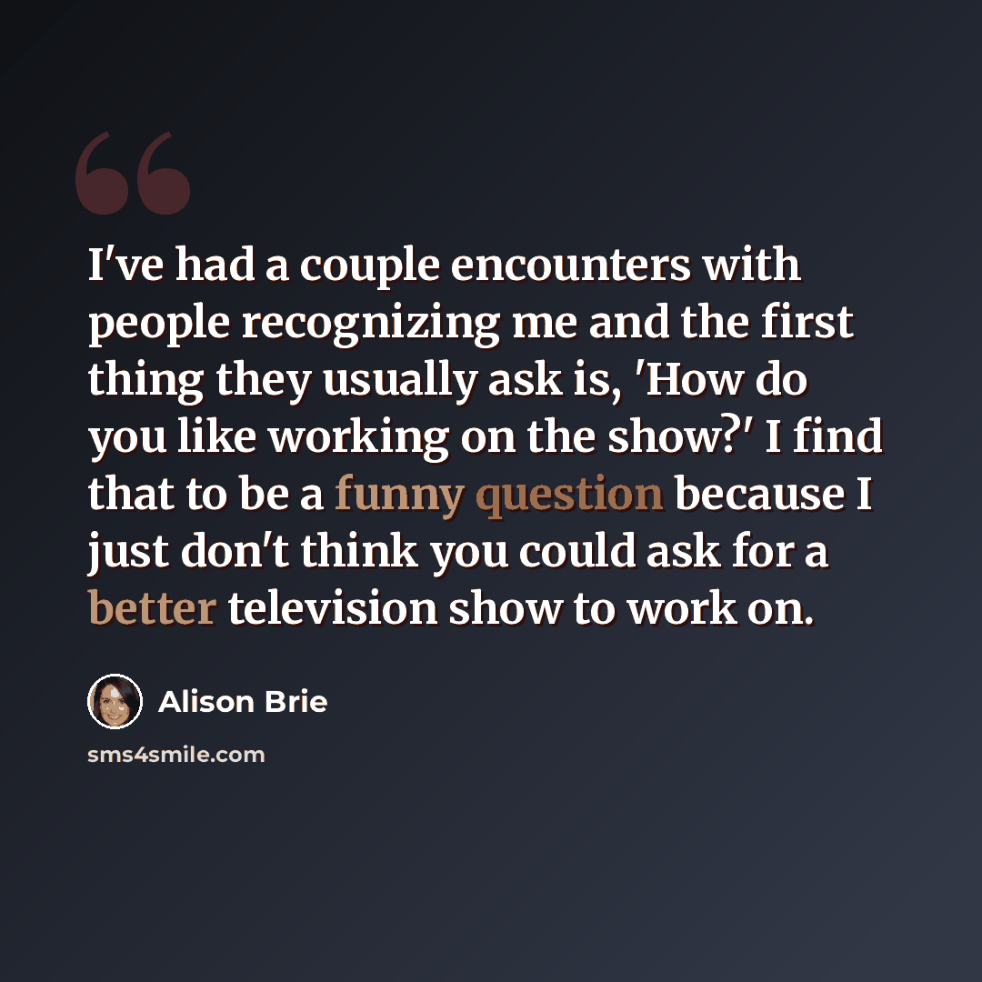“I've had a couple encounters with people recognizing me and the first thing they usually ask is, 'How do you like working on the show?' I find that to be a funny question because I just don't think you could ask for a better television show to work on.” quote by Alison Brie