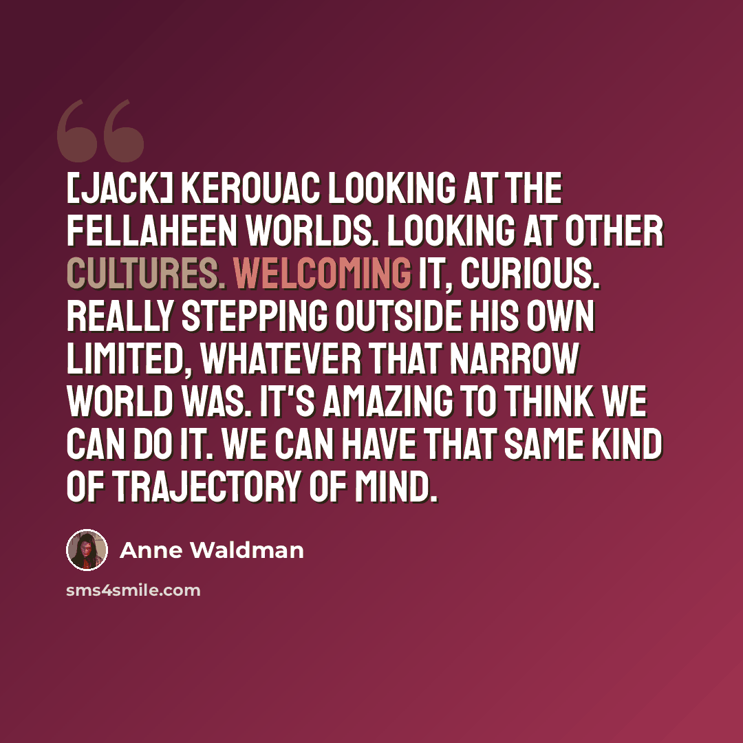 “[Jack] Kerouac looking at the fellaheen worlds. Looking at other cultures. Welcoming it, curious. Really stepping outside his own limited, whatever that narrow world was. It's amazing to think we can do it. We can have that same kind of trajectory of mind.” quote by Anne Waldman