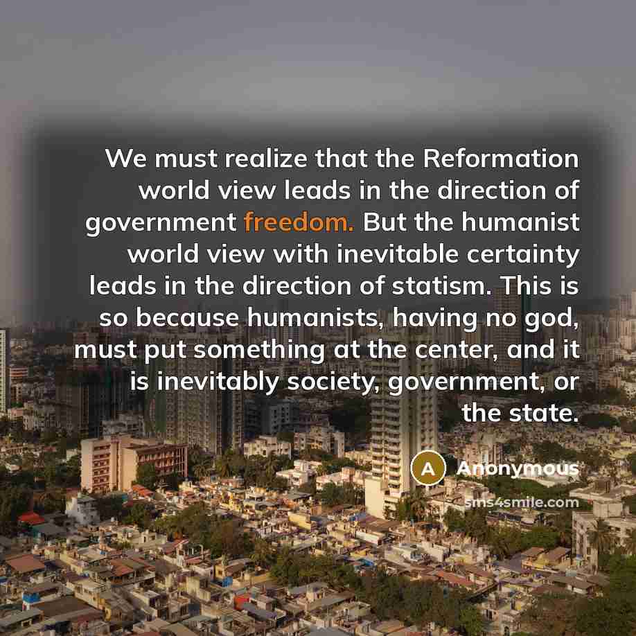 “We must realize that the Reformation world view leads in the direction of government freedom. But the humanist world view with inevitable certainty leads in the direction of statism. This is so because humanists, having no god, must put something at the center, and it is inevitably society…” quote by Anonymous