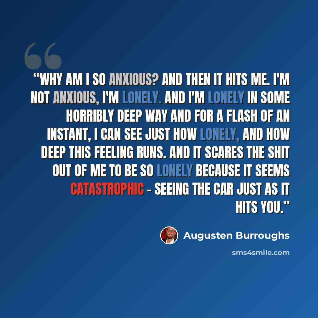 “Why am I so anxious? And then it hits me. I'm not anxious, I'm lonely. And I'm lonely in some horribly deep way and for a flash of an instant, I can see just how lonely, and how deep this feeling runs. And it scares the shit out of me to be so lonely because it seems catastrophic - seeing the car…” quote by Augusten Burroughs