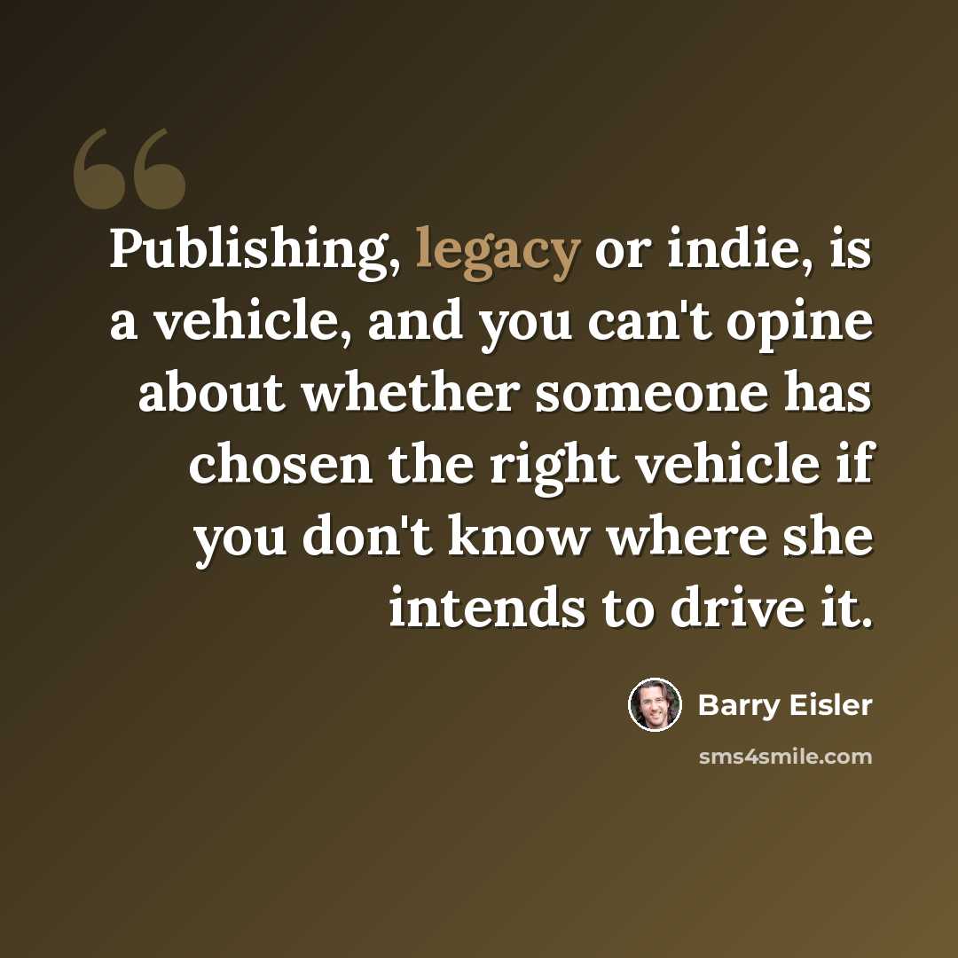 “Publishing, legacy or indie, is a vehicle, and you can't opine about whether someone has chosen the right vehicle if you don't know where she intends to drive it.” quote by Barry Eisler