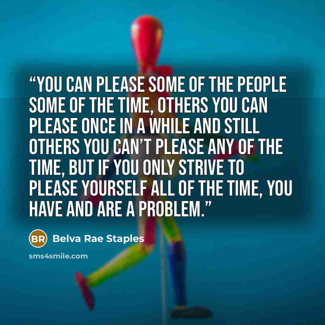 “You can please some of the people some of the time, others you can please once in a while and still others you can’t please any of the time, but if you only strive to please yourself all of the time, you have and are a problem.” quote by Belva Rae Staples
