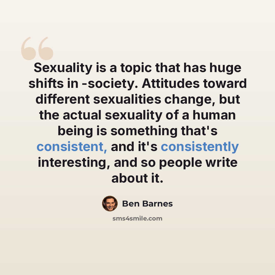 “Sexuality is a topic that has huge shifts in -society. Attitudes toward different sexualities change, but the actual sexuality of a human being is something that's consistent, and it's consistently interesting, and so people write about it.” quote by Ben Barnes