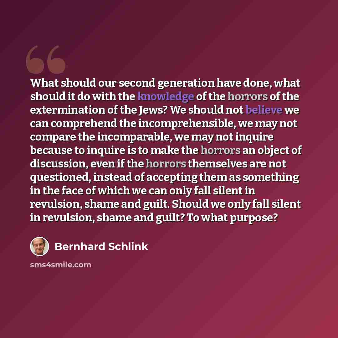 “What should our second generation have done, what should it do with the knowledge of the horrors of the extermination of the Jews? We should not believe we can comprehend the incomprehensible, we may not compare the incomparable, we may not inquire because to inquire is to make the horrors an…” quote by Bernhard Schlink