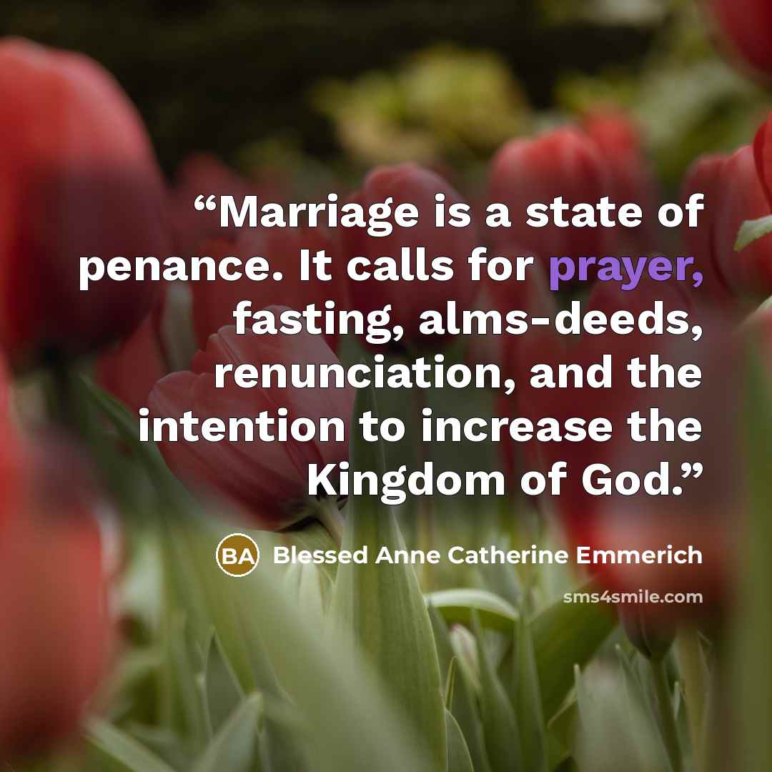 “Marriage is a state of penance. It calls for prayer, fasting, alms-deeds, renunciation, and the intention to increase the Kingdom of God.” quote by Blessed Anne Catherine Emmerich