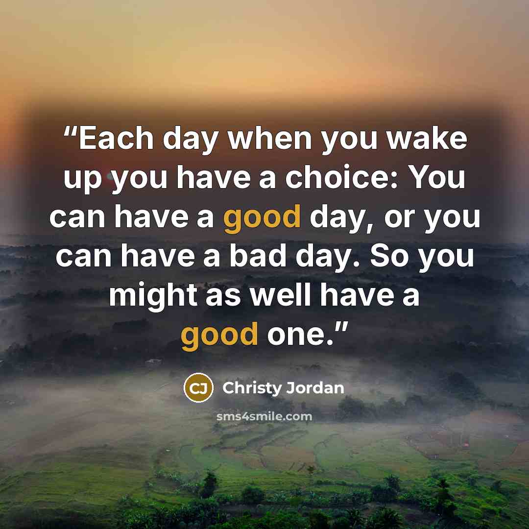 “Each day when you wake up you have a choice: You can have a good day, or you can have a bad day. So you might as well have a good one.” quote by Christy Jordan