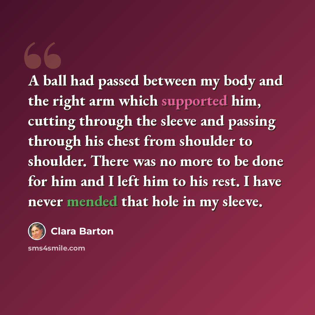 “A ball had passed between my body and the right arm which supported him, cutting through the sleeve and passing through his chest from shoulder to shoulder. There was no more to be done for him and I left him to his rest. I have never mended that hole in my sleeve.” quote by Clara Barton
