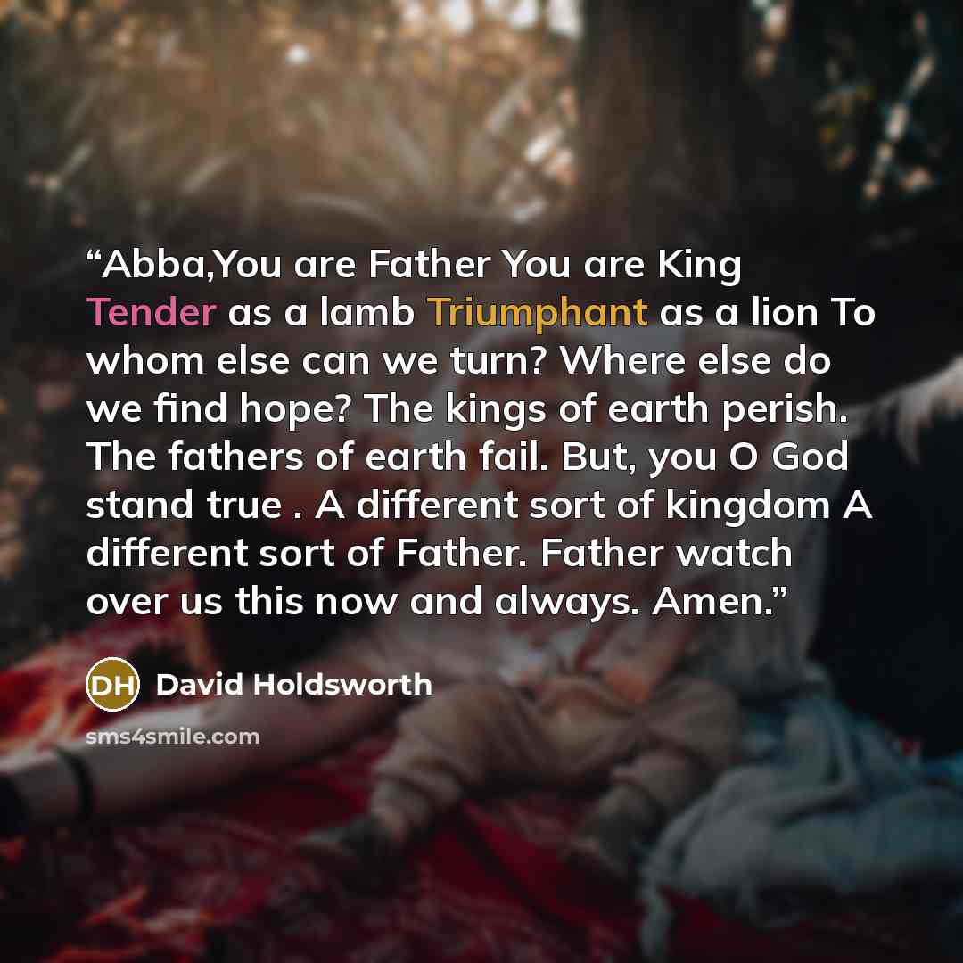 “Abba,You are Father You are King Tender as a lamb Triumphant as a lion To whom else can we turn? Where else do we find hope? The kings of earth perish. The fathers of earth fail. But, you O God stand true . A different sort of kingdom A different sort of Father. Father watch over us this now and…” quote by David Holdsworth