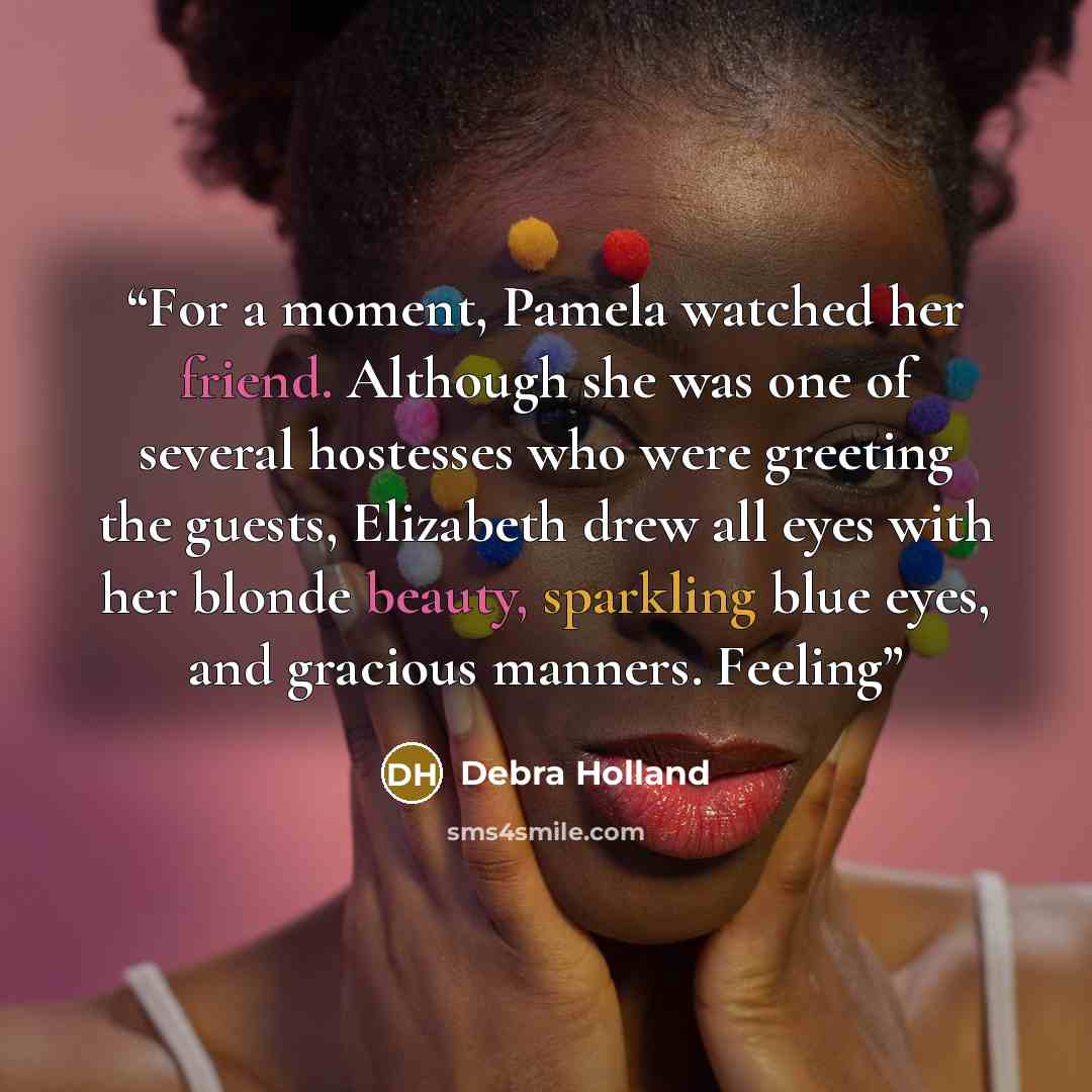 “For a moment, Pamela watched her friend. Although she was one of several hostesses who were greeting the guests, Elizabeth drew all eyes with her blonde beauty, sparkling blue eyes, and gracious manners. Feeling” quote by Debra Holland