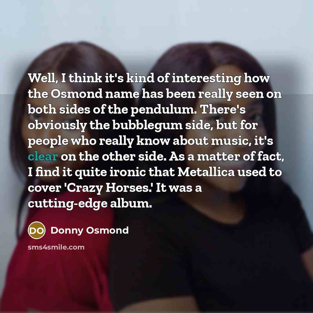 “Well, I think it's kind of interesting how the Osmond name has been really seen on both sides of the pendulum. There's obviously the bubblegum side, but for people who really know about music, it's clear on the other side. As a matter of fact, I find it quite ironic that Metallica used to cover…” quote by Donny Osmond