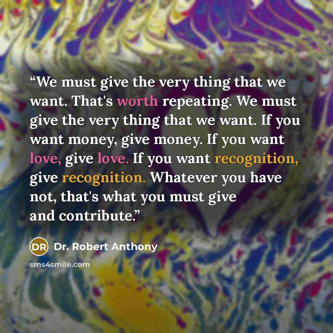 “We must give the very thing that we want. That's worth repeating. We must give the very thing that we want. If you want money, give money. If you want love, give love. If you want recognition, give recognition. Whatever you have not, that's what you must give and contribute.” quote by Dr. Robert Anthony