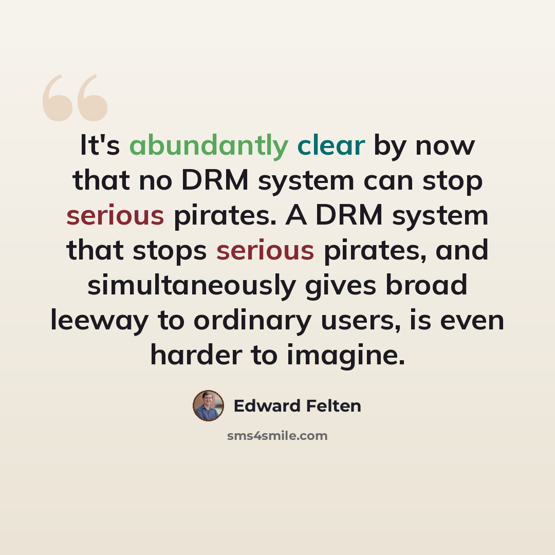“It's abundantly clear by now that no DRM system can stop serious pirates. A DRM system that stops serious pirates, and simultaneously gives broad leeway to ordinary users, is even harder to imagine.” quote by Edward Felten