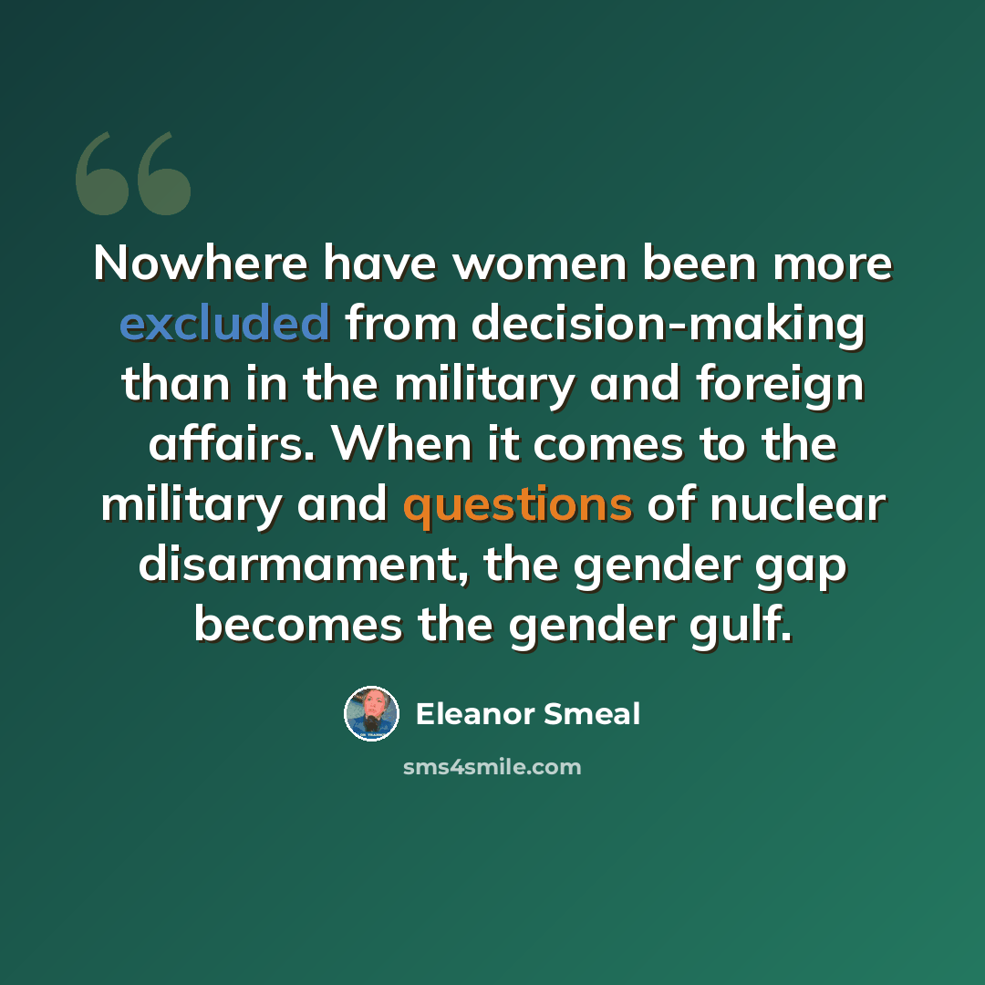 “Nowhere have women been more excluded from decision-making than in the military and foreign affairs. When it comes to the military and questions of nuclear disarmament, the gender gap becomes the gender gulf.” quote by Eleanor Smeal