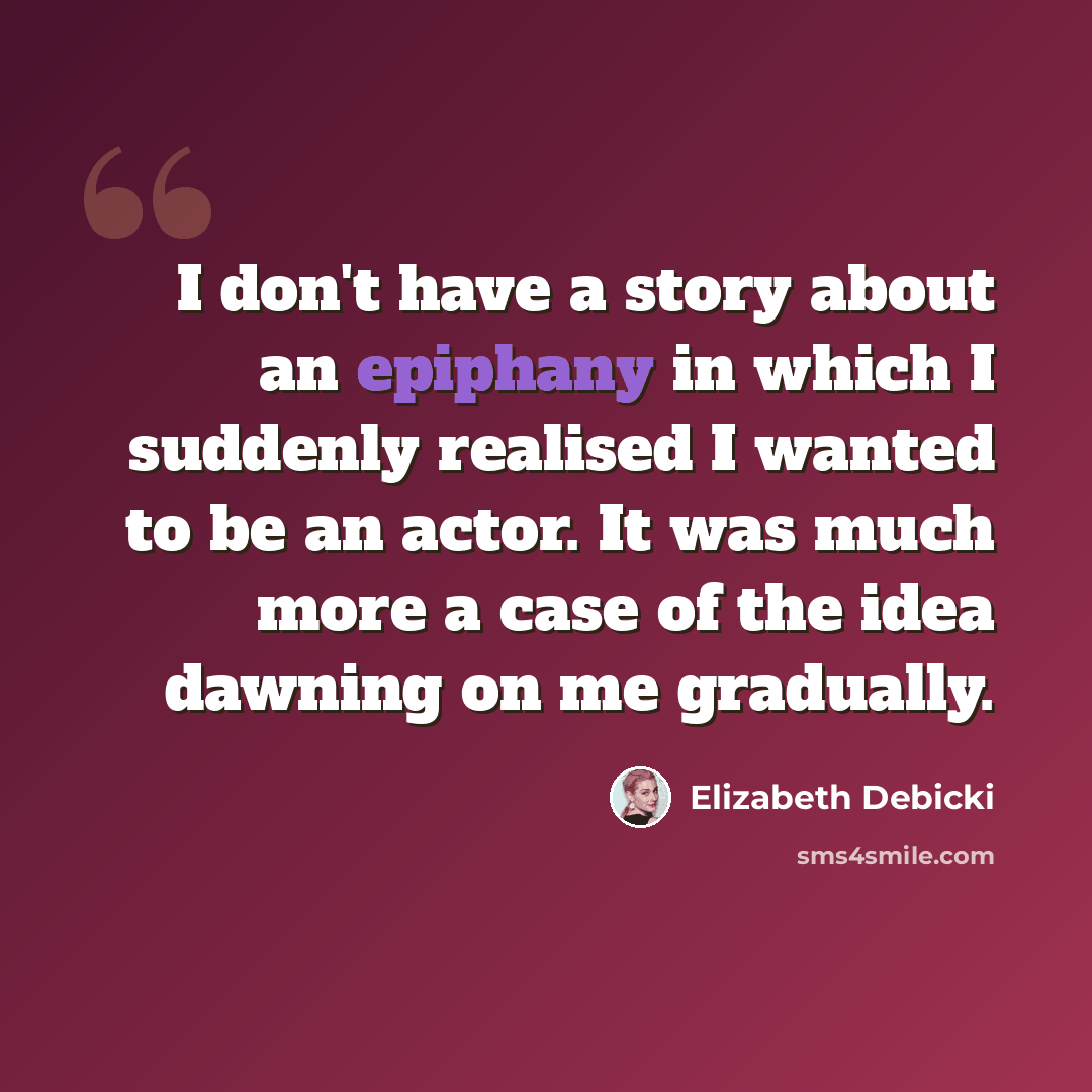 “I don't have a story about an epiphany in which I suddenly realised I wanted to be an actor. It was much more a case of the idea dawning on me gradually.” quote by Elizabeth Debicki