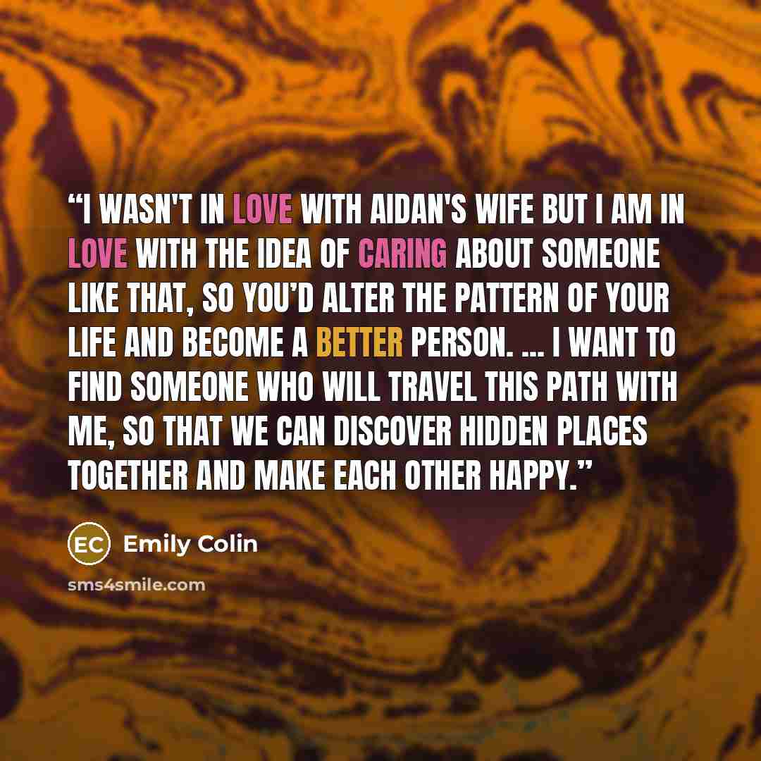 “I wasn't in love with Aidan's wife but I am in love with the idea of caring about someone like that, so you’d alter the pattern of your life and become a better person. ... I want to find someone who will travel this path with me, so that we can discover hidden places together and make each other…” quote by Emily Colin