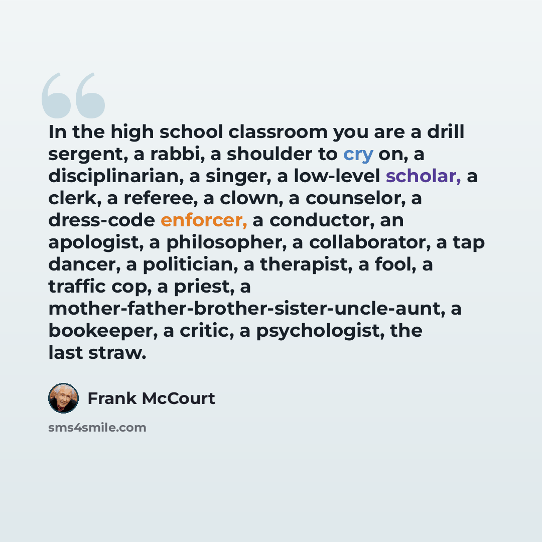 “In the high school classroom you are a drill sergent, a rabbi, a shoulder to cry on, a disciplinarian, a singer, a low-level scholar, a clerk, a referee, a clown, a counselor, a dress-code enforcer, a conductor, an apologist, a philosopher, a collaborator, a tap dancer, a politician, a therapist…” quote by Frank McCourt