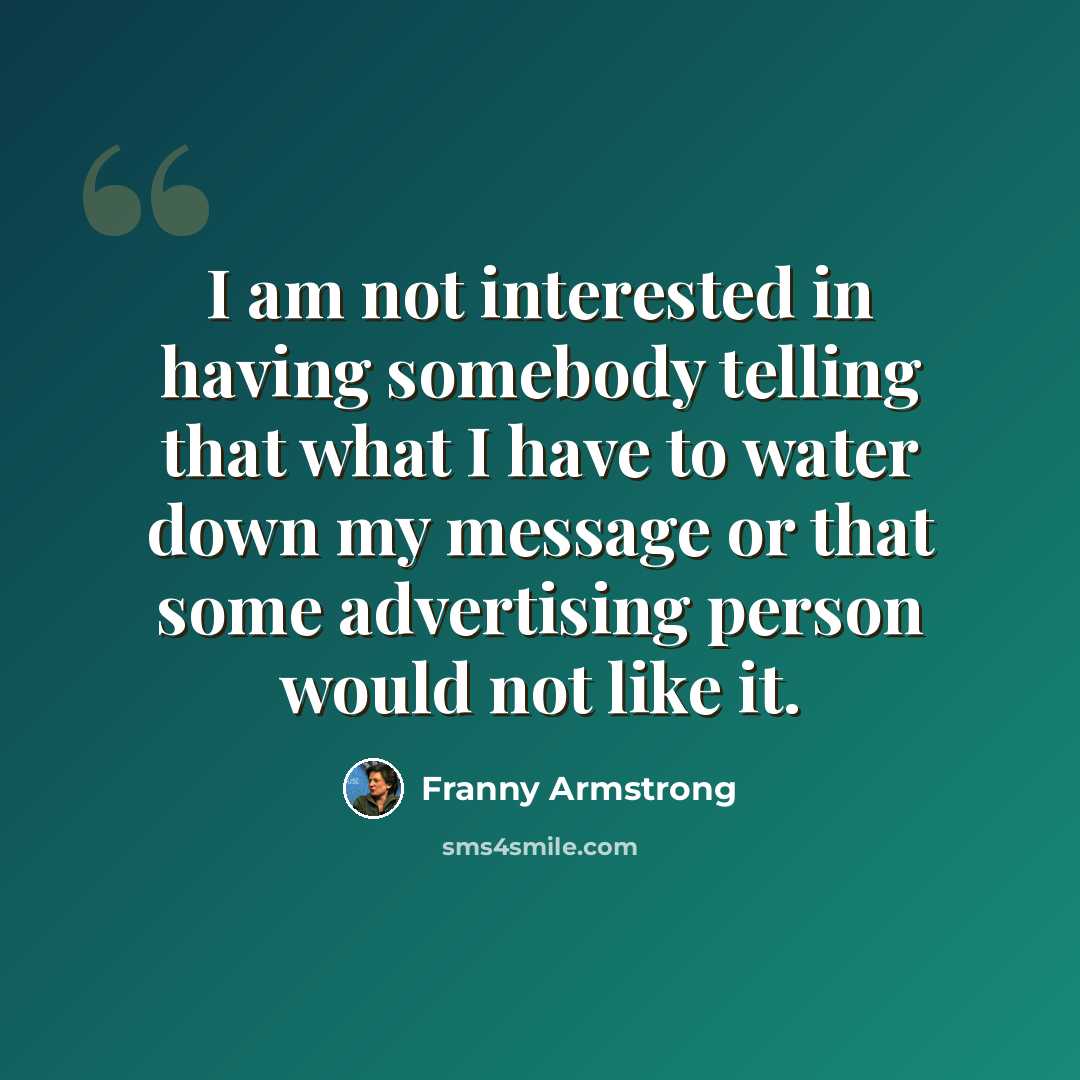 “I am not interested in having somebody telling that what I have to water down my message or that some advertising person would not like it.” quote by Franny Armstrong
