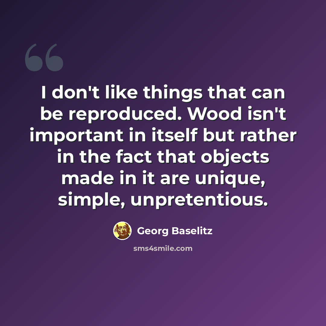 “I don't like things that can be reproduced. Wood isn't important in itself but rather in the fact that objects made in it are unique, simple, unpretentious.” quote by Georg Baselitz