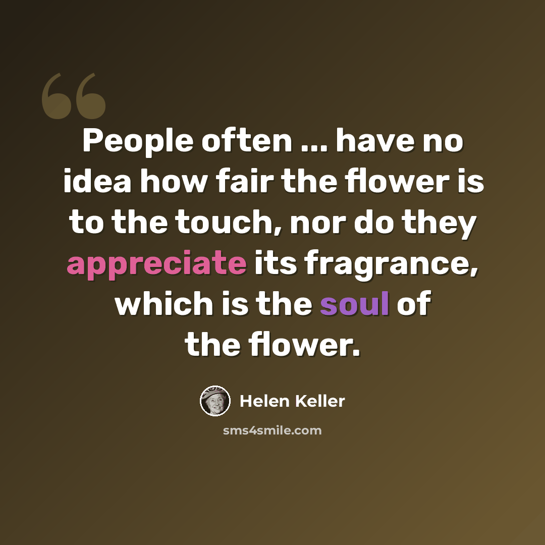“People often ... have no idea how fair the flower is to the touch, nor do they appreciate its fragrance, which is the soul of the flower.” quote by Helen Keller