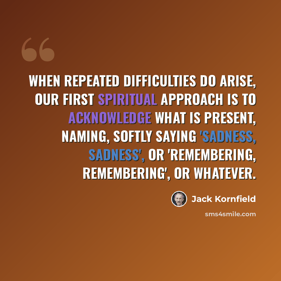 “When repeated difficulties do arise, our first spiritual approach is to acknowledge what is present, naming, softly saying 'sadness, sadness', or 'remembering, remembering', or whatever.” quote by Jack Kornfield