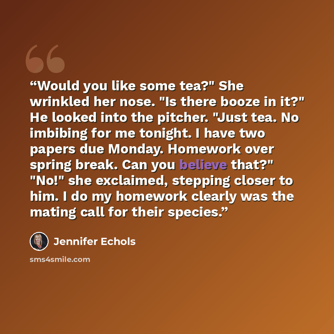 “Would you like some tea?" She wrinkled her nose. "Is there booze in it?" He looked into the pitcher. "Just tea. No imbibing for me tonight. I have two papers due Monday. Homework over spring break. Can you believe that?" "No!" she exclaimed, stepping closer to him. I do my homework clearly was the…” quote by Jennifer Echols