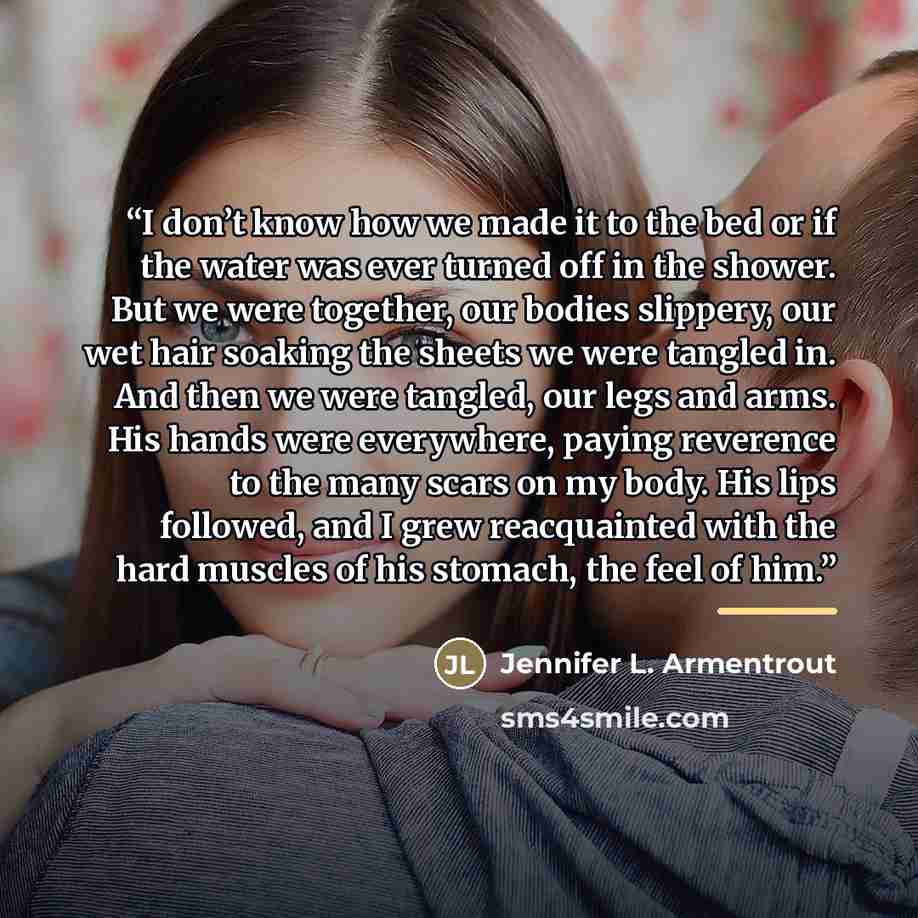 “I don’t know how we made it to the bed or if the water was ever turned off in the shower. But we were together, our bodies slippery, our wet hair soaking the sheets we were tangled in. And then we were tangled, our legs and arms. His hands were everywhere, paying reverence to the many scars on my…” quote by Jennifer L. Armentrout