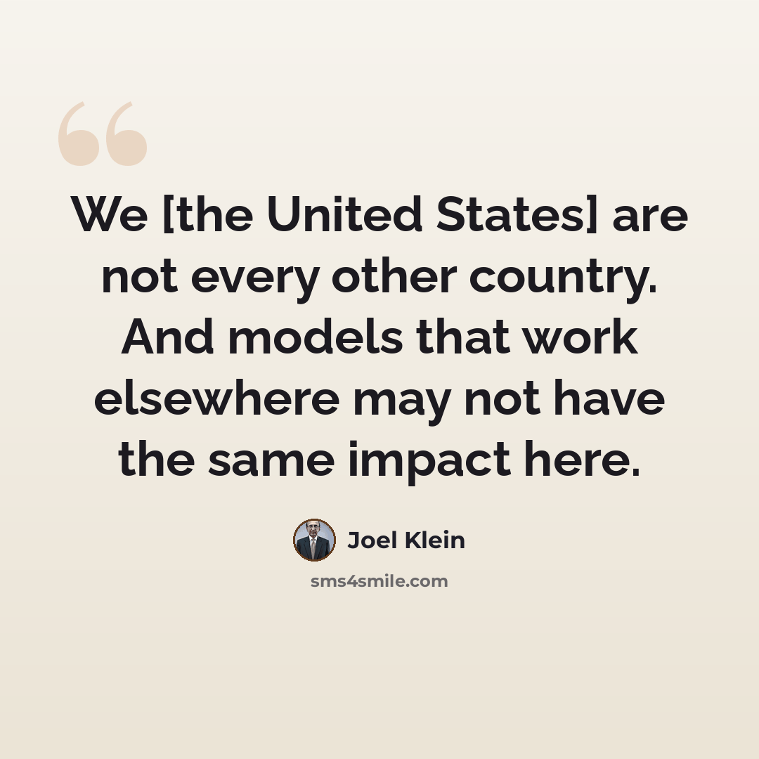 “We [the United States] are not every other country. And models that work elsewhere may not have the same impact here.” quote by Joel Klein