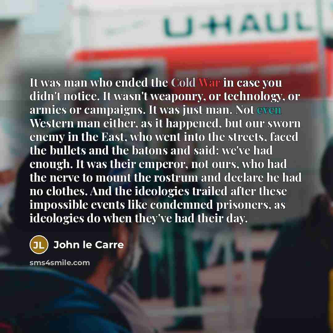 “It was man who ended the Cold War in case you didn't notice. It wasn't weaponry, or technology, or armies or campaigns. It was just man. Not even Western man either, as it happened, but our sworn enemy in the East, who went into the streets, faced the bullets and the batons and said: we've had…” quote by John le Carre