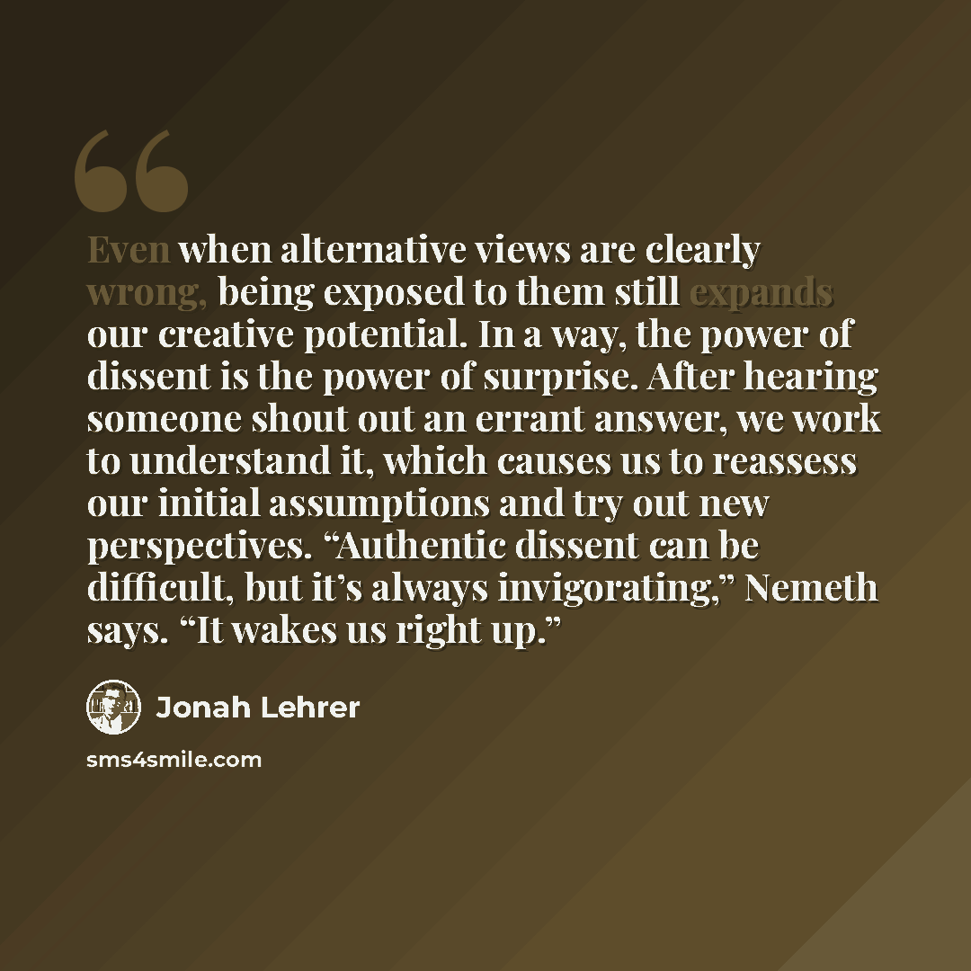 “Even when alternative views are clearly wrong, being exposed to them still expands our creative potential. In a way, the power of dissent is the power of surprise. After hearing someone shout out an errant answer, we work to understand it, which causes us to reassess our initial assumptions and…” quote by Jonah Lehrer