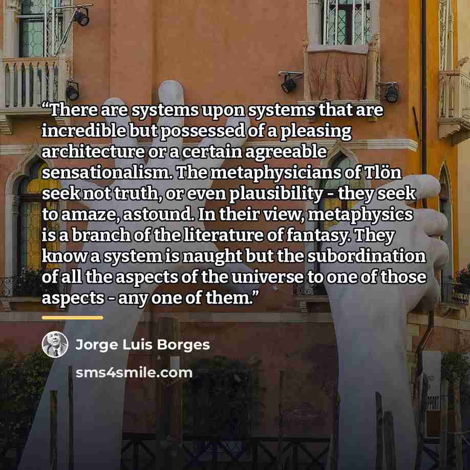 “There are systems upon systems that are incredible but possessed of a pleasing architecture or a certain agreeable sensationalism. The metaphysicians of Tlön seek not truth, or even plausibility - they seek to amaze, astound. In their view, metaphysics is a branch of the literature of fantasy…” quote by Jorge Luis Borges